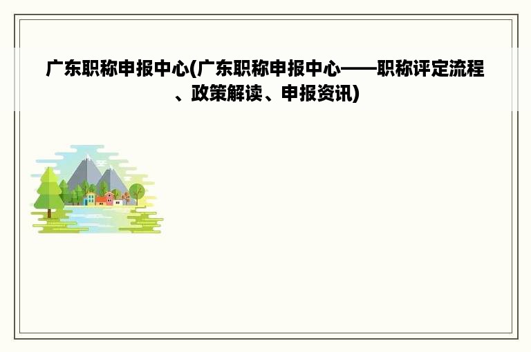 广东职称申报中心(广东职称申报中心——职称评定流程、政策解读、申报资讯)