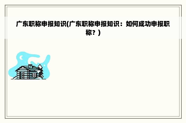 广东职称申报知识(广东职称申报知识：如何成功申报职称？)