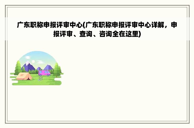 广东职称申报评审中心(广东职称申报评审中心详解，申报评审、查询、咨询全在这里)