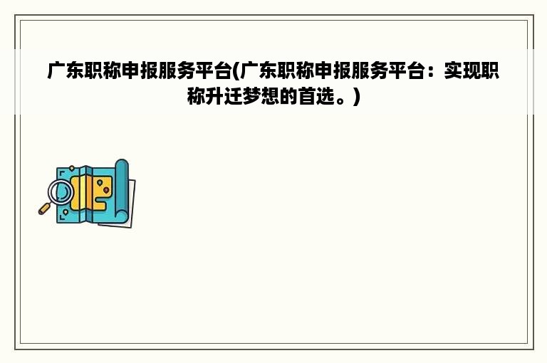 广东职称申报服务平台(广东职称申报服务平台：实现职称升迁梦想的首选。)