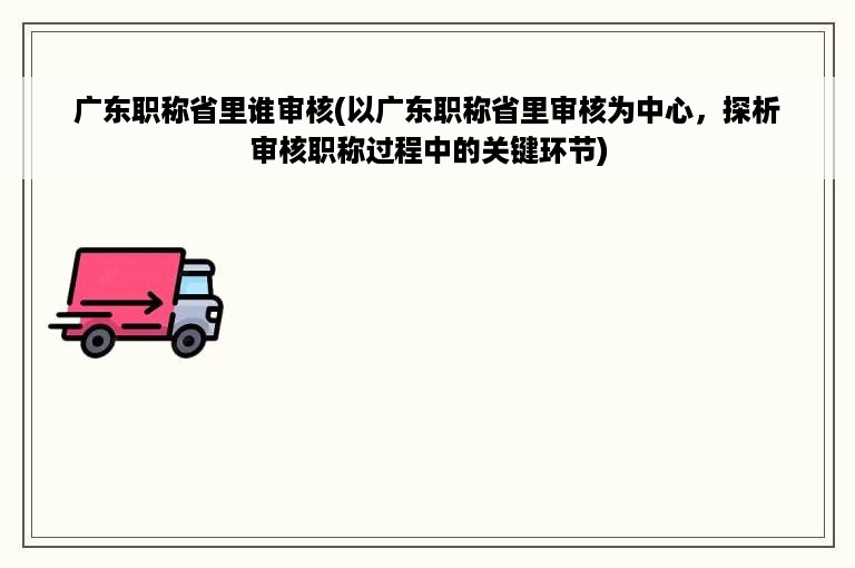 广东职称省里谁审核(以广东职称省里审核为中心，探析审核职称过程中的关键环节)