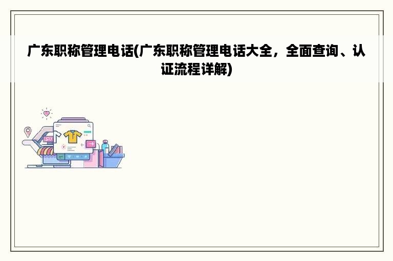 广东职称管理电话(广东职称管理电话大全，全面查询、认证流程详解)