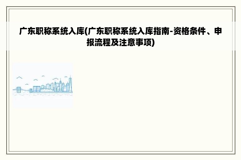 广东职称系统入库(广东职称系统入库指南-资格条件、申报流程及注意事项)