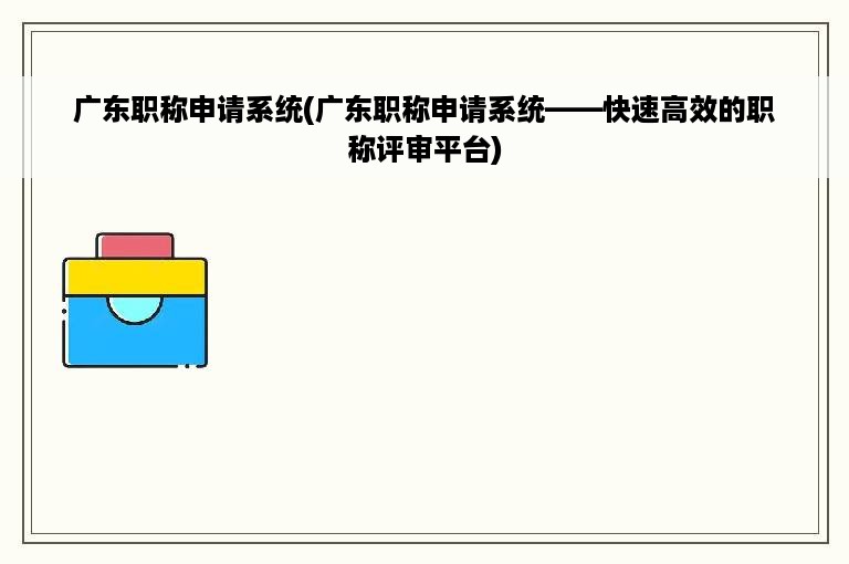 广东职称申请系统(广东职称申请系统——快速高效的职称评审平台)