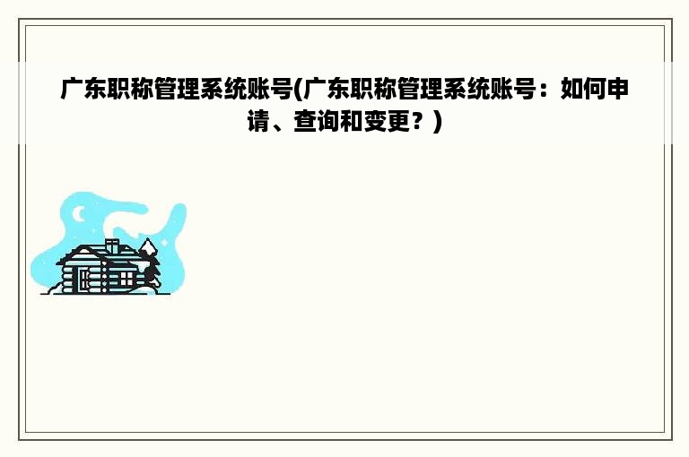 广东职称管理系统账号(广东职称管理系统账号：如何申请、查询和变更？)