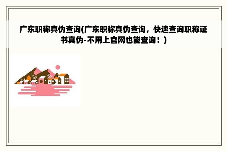 广东职称真伪查询(广东职称真伪查询，快速查询职称证书真伪-不用上官网也能查询！)