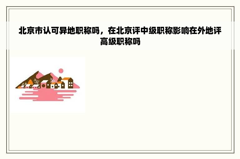 北京市认可异地职称吗，在北京评中级职称影响在外地评高级职称吗