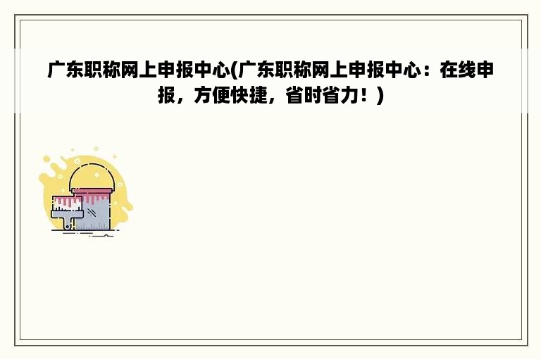 广东职称网上申报中心(广东职称网上申报中心：在线申报，方便快捷，省时省力！)