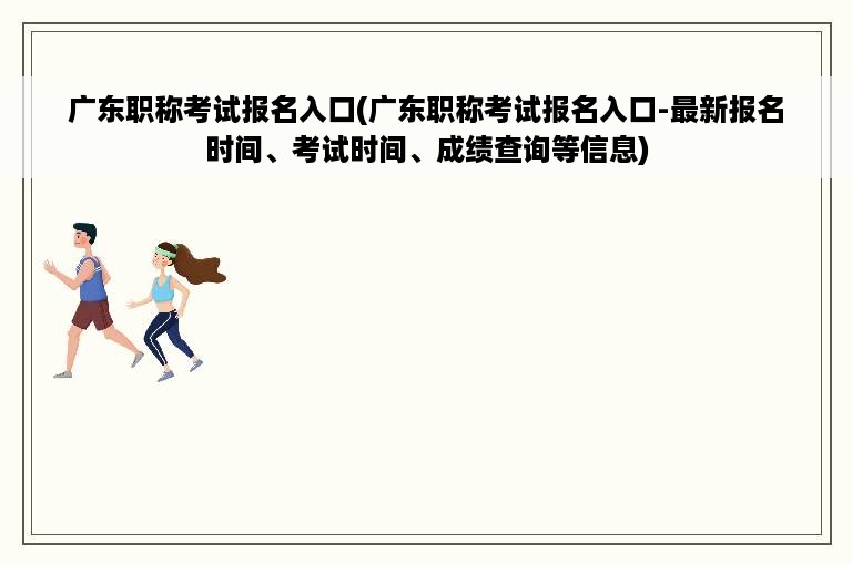 广东职称考试报名入口(广东职称考试报名入口-最新报名时间、考试时间、成绩查询等信息)