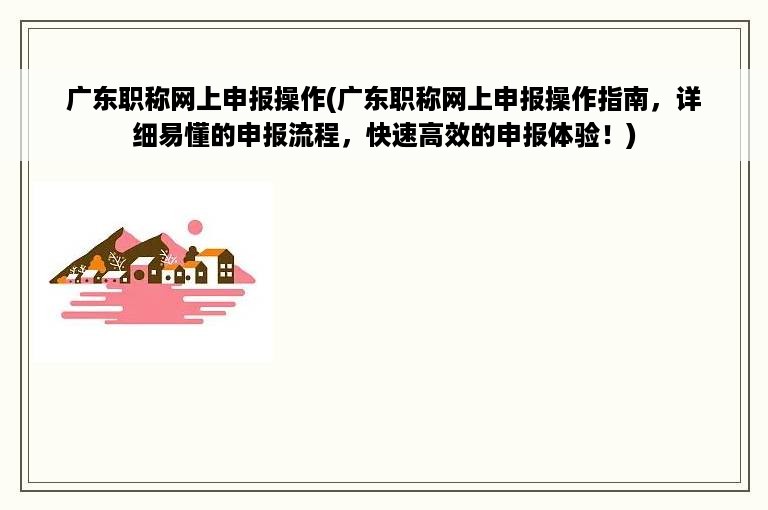 广东职称网上申报操作(广东职称网上申报操作指南，详细易懂的申报流程，快速高效的申报体验！)