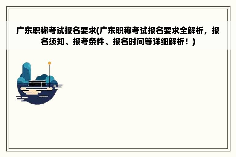 广东职称考试报名要求(广东职称考试报名要求全解析，报名须知、报考条件、报名时间等详细解析！)