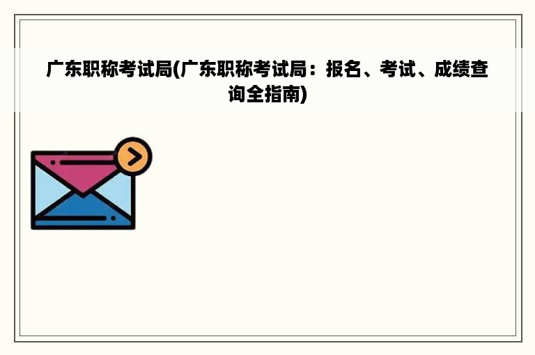 广东职称考试局(广东职称考试局：报名、考试、成绩查询全指南)