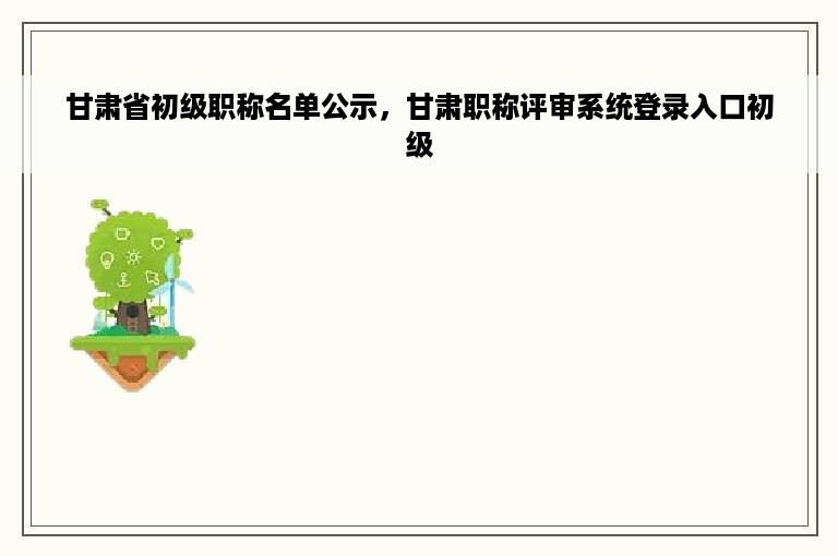 甘肃省初级职称名单公示，甘肃职称评审系统登录入口初级