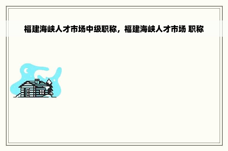 福建海峡人才市场中级职称，福建海峡人才市场 职称