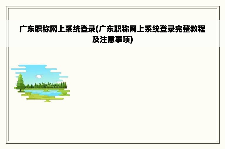 广东职称网上系统登录(广东职称网上系统登录完整教程及注意事项)