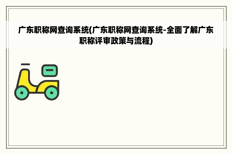 广东职称网查询系统(广东职称网查询系统-全面了解广东职称评审政策与流程)