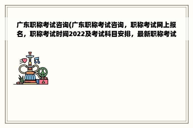 广东职称考试咨询(广东职称考试咨询，职称考试网上报名，职称考试时间2022及考试科目安排，最新职称考试政策及考试资讯)