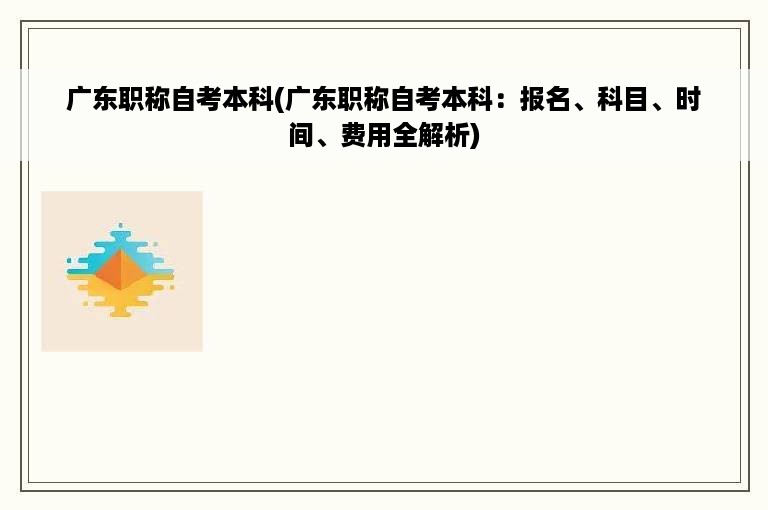 广东职称自考本科(广东职称自考本科：报名、科目、时间、费用全解析)