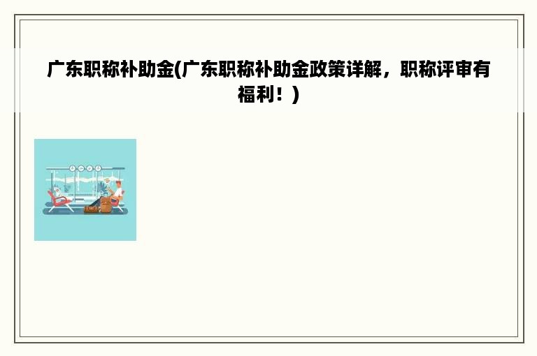 广东职称补助金(广东职称补助金政策详解，职称评审有福利！)