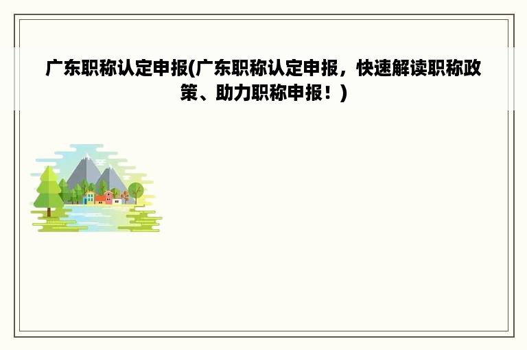 广东职称认定申报(广东职称认定申报，快速解读职称政策、助力职称申报！)