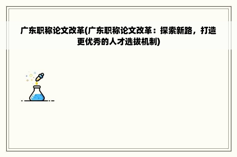 广东职称论文改革(广东职称论文改革：探索新路，打造更优秀的人才选拔机制)