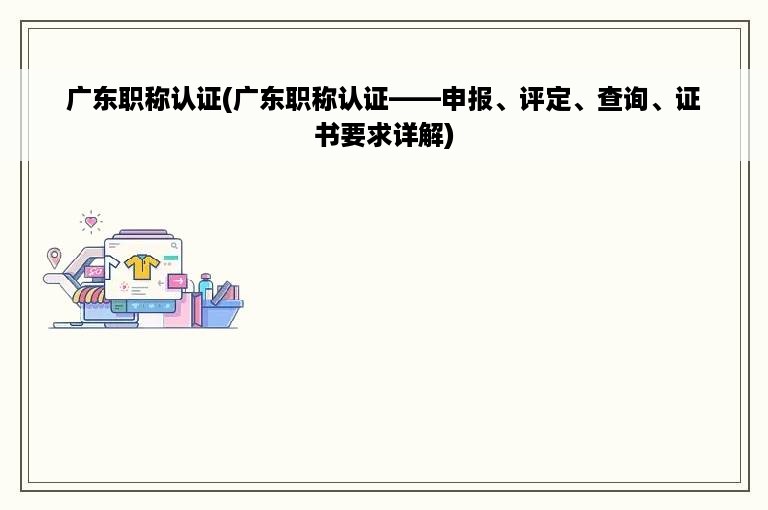 广东职称认证(广东职称认证——申报、评定、查询、证书要求详解)