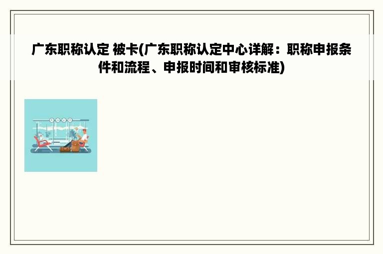 广东职称认定 被卡(广东职称认定中心详解：职称申报条件和流程、申报时间和审核标准)