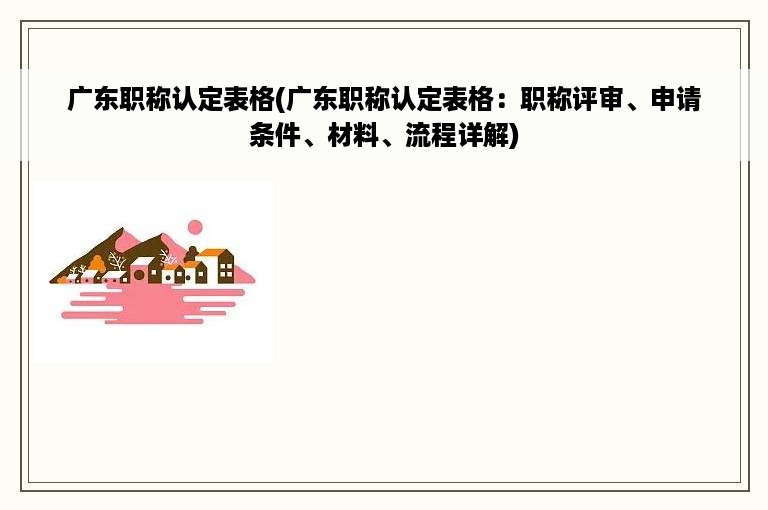 广东职称认定表格(广东职称认定表格：职称评审、申请条件、材料、流程详解)