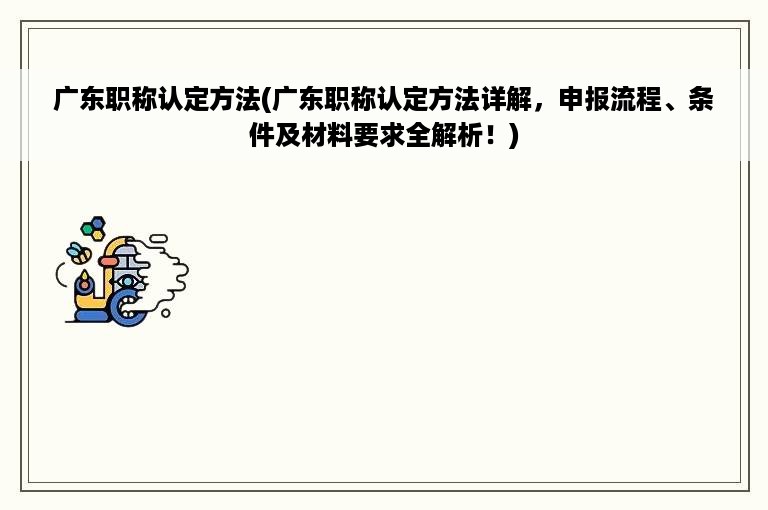 广东职称认定方法(广东职称认定方法详解，申报流程、条件及材料要求全解析！)