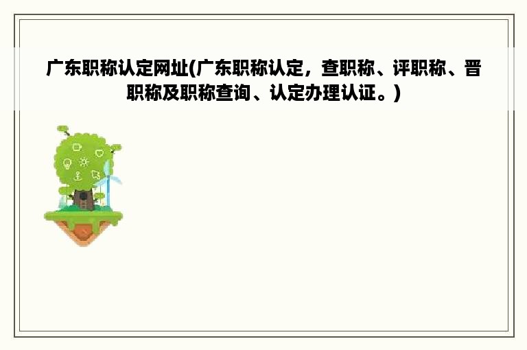 广东职称认定网址(广东职称认定，查职称、评职称、晋职称及职称查询、认定办理认证。)