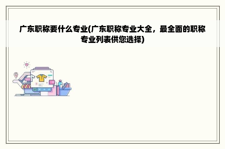 广东职称要什么专业(广东职称专业大全，最全面的职称专业列表供您选择)