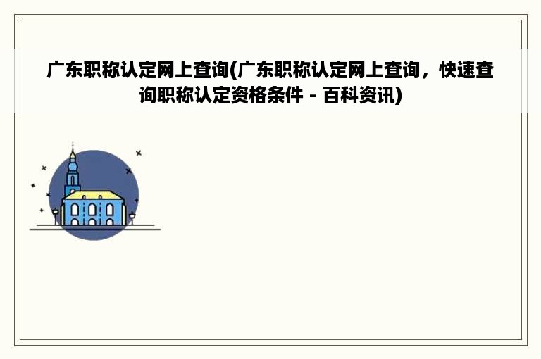 广东职称认定网上查询(广东职称认定网上查询，快速查询职称认定资格条件 - 百科资讯)