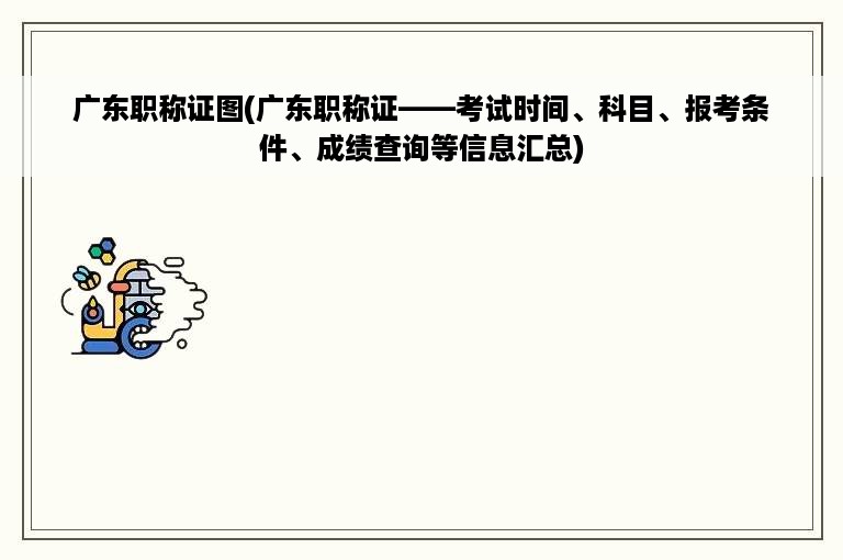 广东职称证图(广东职称证——考试时间、科目、报考条件、成绩查询等信息汇总)