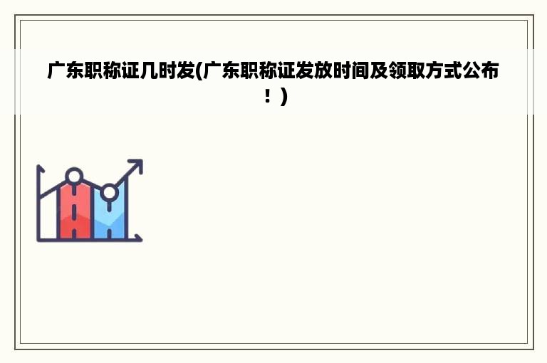 广东职称证几时发(广东职称证发放时间及领取方式公布！)