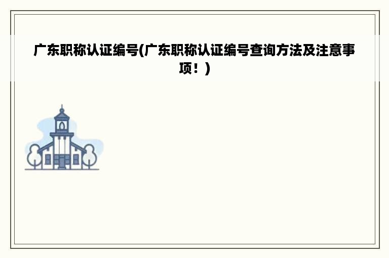 广东职称认证编号(广东职称认证编号查询方法及注意事项！)