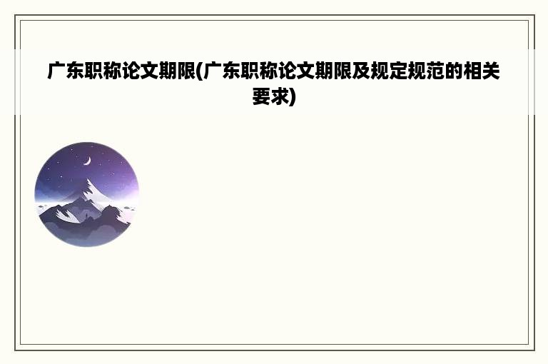 广东职称论文期限(广东职称论文期限及规定规范的相关要求)