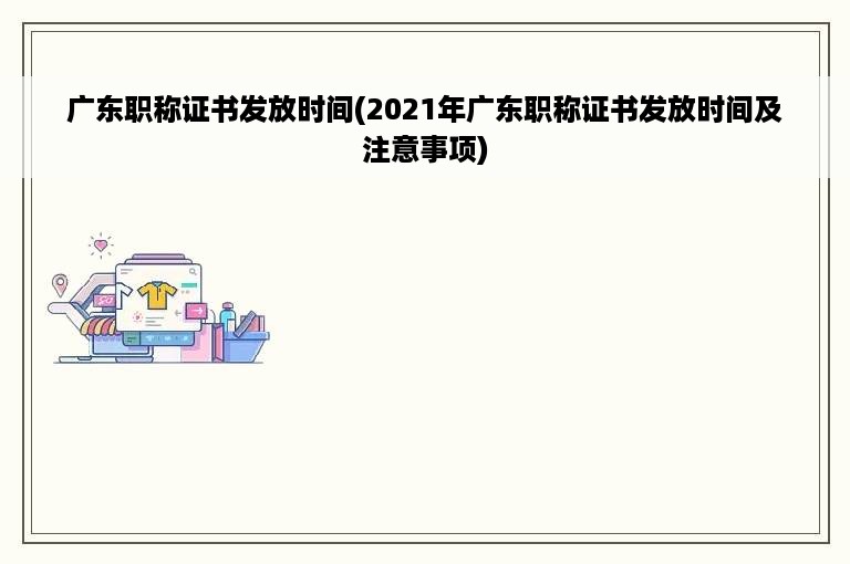 广东职称证书发放时间(2021年广东职称证书发放时间及注意事项)