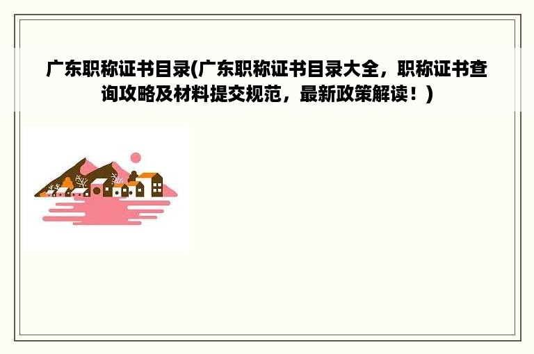 广东职称证书目录(广东职称证书目录大全，职称证书查询攻略及材料提交规范，最新政策解读！)