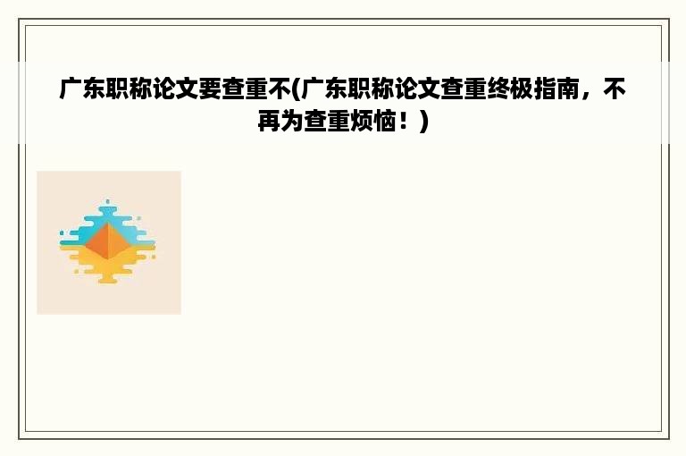 广东职称论文要查重不(广东职称论文查重终极指南，不再为查重烦恼！)