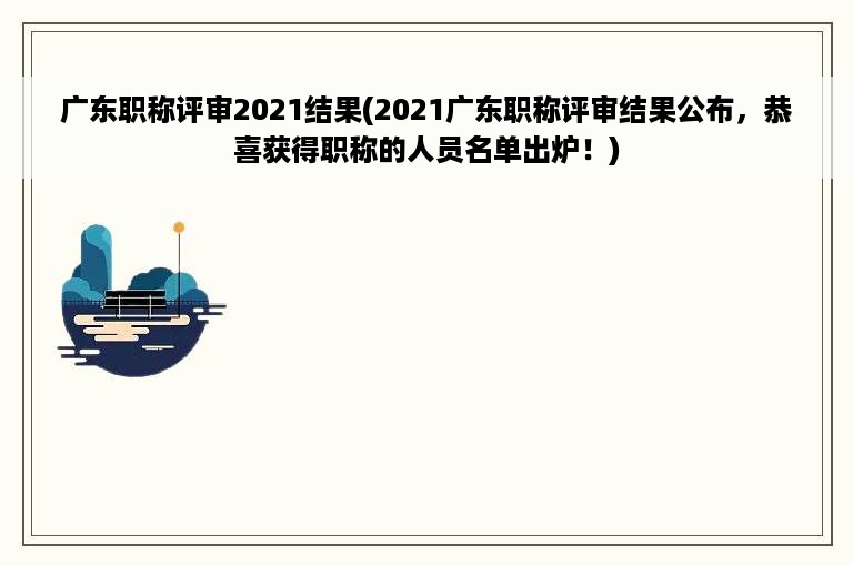 广东职称评审2021结果(2021广东职称评审结果公布，恭喜获得职称的人员名单出炉！)