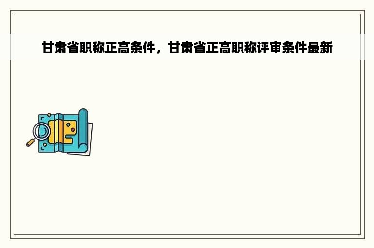 甘肃省职称正高条件，甘肃省正高职称评审条件最新