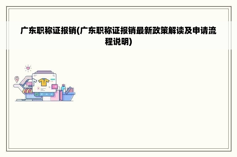 广东职称证报销(广东职称证报销最新政策解读及申请流程说明)