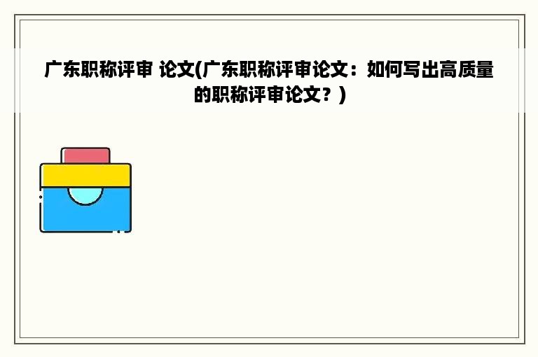 广东职称评审 论文(广东职称评审论文：如何写出高质量的职称评审论文？)