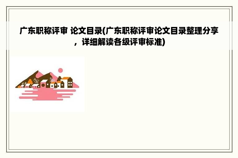 广东职称评审 论文目录(广东职称评审论文目录整理分享，详细解读各级评审标准)