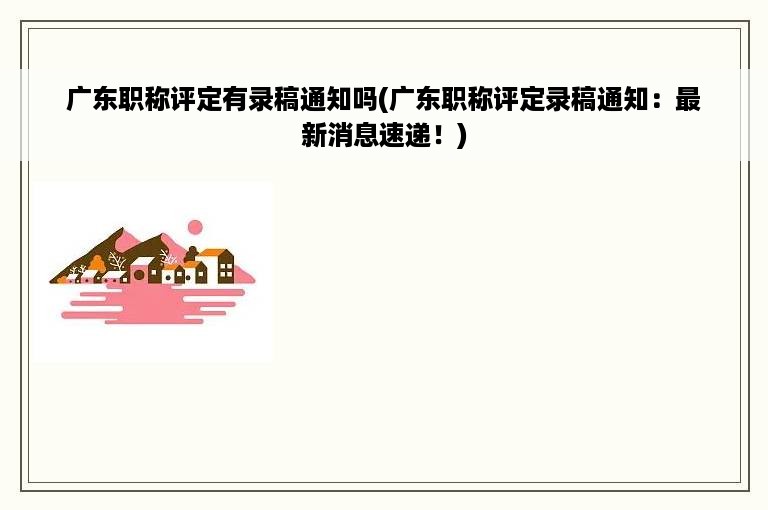 广东职称评定有录稿通知吗(广东职称评定录稿通知：最新消息速递！)