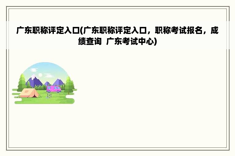 广东职称评定入口(广东职称评定入口，职称考试报名，成绩查询  广东考试中心)