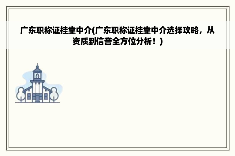 广东职称证挂靠中介(广东职称证挂靠中介选择攻略，从资质到信誉全方位分析！)