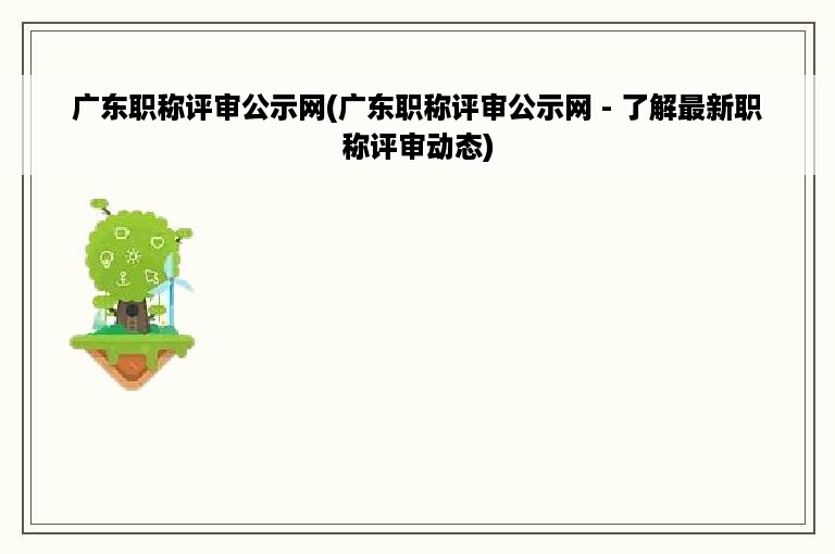 广东职称评审公示网(广东职称评审公示网 - 了解最新职称评审动态)