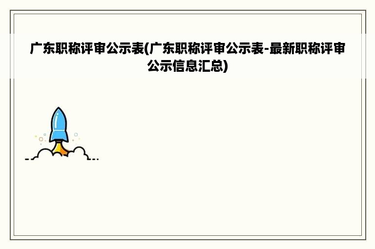 广东职称评审公示表(广东职称评审公示表-最新职称评审公示信息汇总)