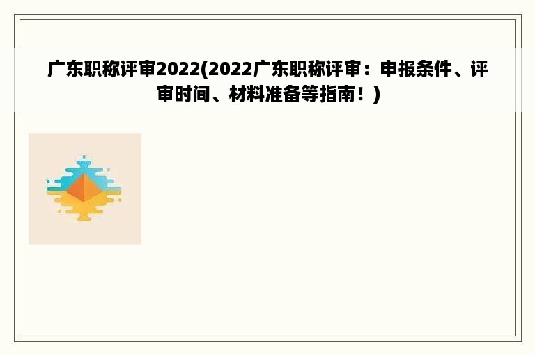 广东职称评审2022(2022广东职称评审：申报条件、评审时间、材料准备等指南！)